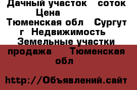 Дачный участок 6 соток › Цена ­ 300 000 - Тюменская обл., Сургут г. Недвижимость » Земельные участки продажа   . Тюменская обл.